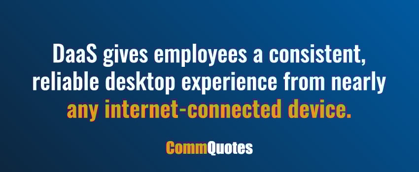 DaaS gives employees a consistent, reliable desktop experience from nearly any internet-connected device.